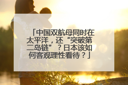 中国双航母同时在太平洋，还“突破第二岛链”？日本该如何客观理性看待？