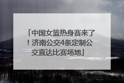中国女篮热身赛来了！济南公交4条定制公交直达比赛场地
