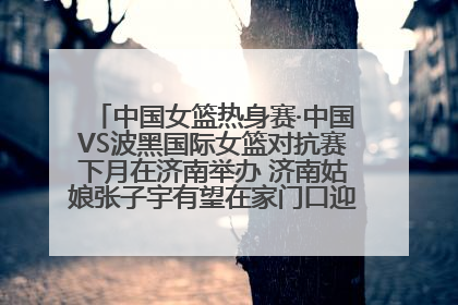 中国女篮热身赛·中国VS波黑国际女篮对抗赛下月在济南举办 济南姑娘张子宇有望在家门口迎来国家队首秀