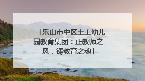 乐山市中区土主幼儿园教育集团：正教师之风，铸教育之魂