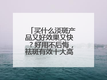 买什么淡斑产品又好效果又快？好用不后悔，祛斑有效十大高性价比品牌