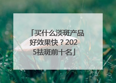 买什么淡斑产品好效果快？2025祛斑前十名