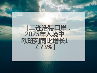 二连浩特口岸：2025年入境中欧班列同比增长17.73%
