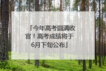 今年高考圆满收官！高考成绩将于6月下旬公布