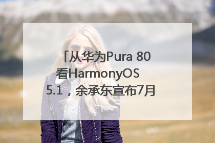 从华为Pura 80看HarmonyOS 5.1，余承东宣布7月迎来首批机型升级