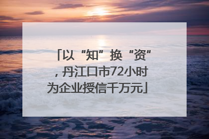 以“知”换“资”，丹江口市72小时为企业授信千万元