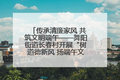 传承清廉家风 共筑文明端午——舞阳街道长春村开展“树道德新风 扬端午文化”主题活动