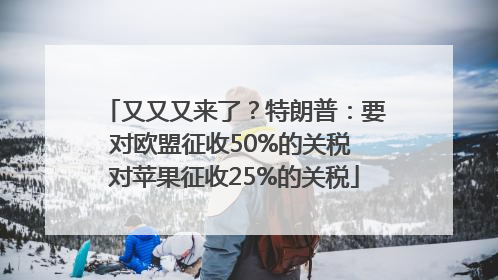 又又又来了？特朗普：要对欧盟征收50%的关税 对苹果征收25%的关税