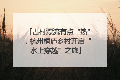 古村漂流有点“热”，杭州桐庐乡村开启“水上穿越”之旅