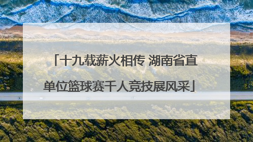 十九载薪火相传 湖南省直单位篮球赛千人竞技展风采