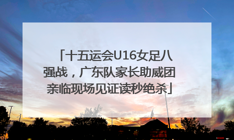 十五运会U16女足八强战，广东队家长助威团亲临现场见证读秒绝杀