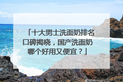 十大男士洗面奶排名口碑揭晓，国产洗面奶哪个好用又便宜？