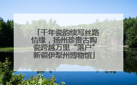 千年瓷韵续写丝路情缘，扬州珍贵古陶瓷跨越万里“落户”新疆伊犁州博物馆