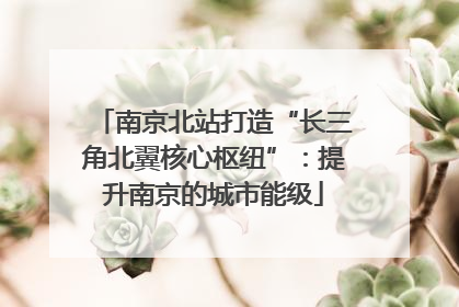 南京北站打造“长三角北翼核心枢纽”：提升南京的城市能级