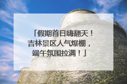 假期首日嗨翻天！吉林景区人气爆棚，端午氛围拉满！