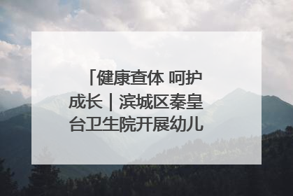 健康查体 呵护成长｜滨城区秦皇台卫生院开展幼儿园儿童健康体检