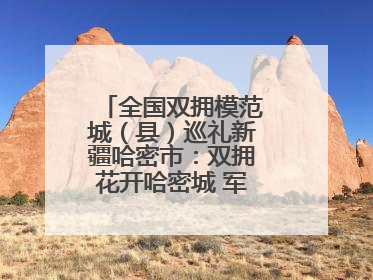 全国双拥模范城（县）巡礼新疆哈密市：双拥花开哈密城 军民同心谱新篇