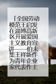 全国劳动模范王启发在淄博高新区开展爱国主义教育宣讲——伯未集王祥新作为青年企业家代表作主题演讲
