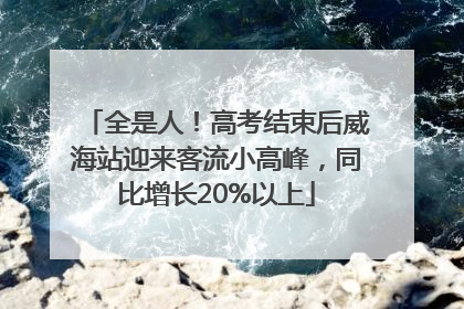 全是人！高考结束后威海站迎来客流小高峰，同比增长20%以上