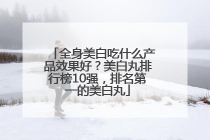 全身美白吃什么产品效果好？美白丸排行榜10强，排名第一的美白丸