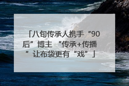 八旬传承人携手“90后”博主 “传承+传播”让布袋更有“戏”