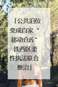 公共泊位变成自家“移动仓库” 铁西区柔性执法联合整治