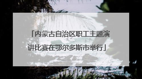内蒙古自治区职工主题演讲比赛在鄂尔多斯市举行