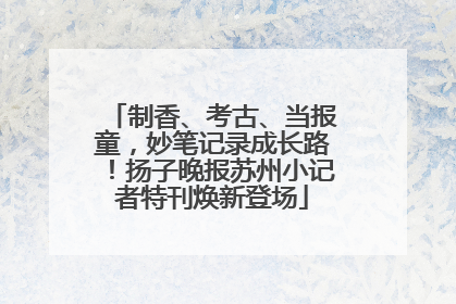 制香、考古、当报童，妙笔记录成长路！扬子晚报苏州小记者特刊焕新登场