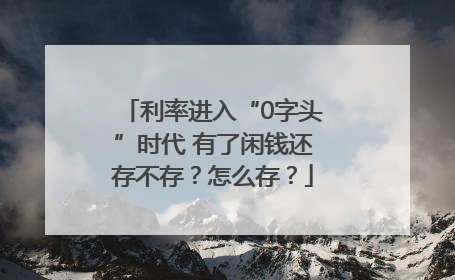 利率进入“0字头”时代 有了闲钱还存不存？怎么存？