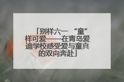别样六一 “童”样可爱——在青岛爱迪学校感受爱与童真的双向奔赴