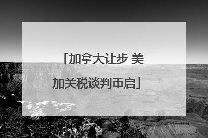 加拿大让步 美加关税谈判重启