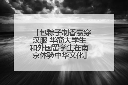 包粽子制香囊穿汉服 华裔大学生和外国留学生在南京体验中华文化
