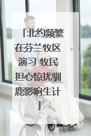 北约频繁在芬兰牧区演习 牧民担心惊扰驯鹿影响生计