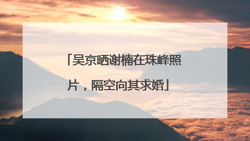 吴京晒谢楠在珠峰照片，隔空向其求婚