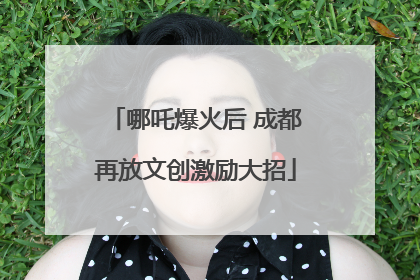 哪吒爆火后 成都再放文创激励大招