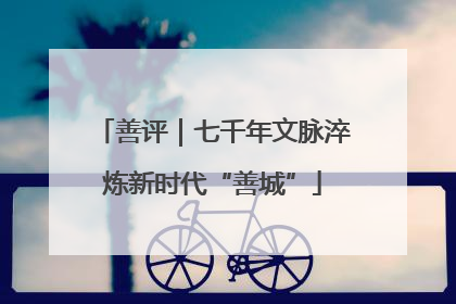 善评｜七千年文脉淬炼新时代“善城”
