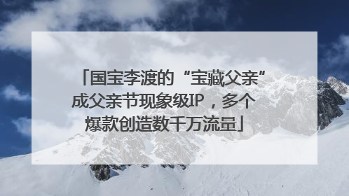 国宝李渡的“宝藏父亲”成父亲节现象级IP，多个爆款创造数千万流量