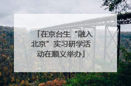 在京台生“融入北京”实习研学活动在顺义举办