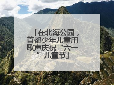 在北海公园，首都少年儿童用歌声庆祝“六一”儿童节