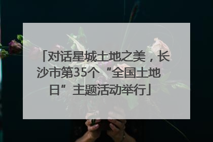 对话星城土地之美，长沙市第35个“全国土地日”主题活动举行