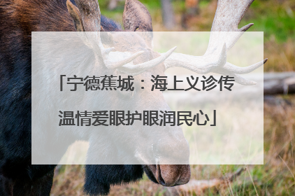 宁德蕉城：海上义诊传温情爱眼护眼润民心