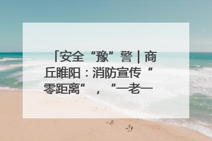 安全“豫”警｜商丘睢阳：消防宣传“零距离”，“一老一小”同守护