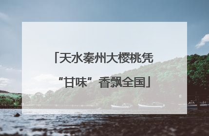 天水秦州大樱桃凭“甘味”香飘全国