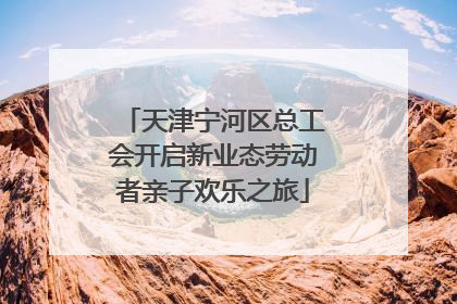 天津宁河区总工会开启新业态劳动者亲子欢乐之旅