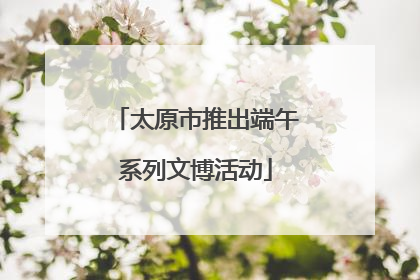 太原市推出端午系列文博活动