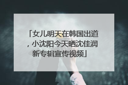 女儿明天在韩国出道，小沈阳今天晒沈佳润新专辑宣传视频