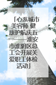 心系城市美容师 健康护航庆五一——淮安市淮阴区总工会开展关爱职工体检活动