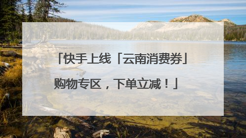 快手上线「云南消费券」购物专区，下单立减！