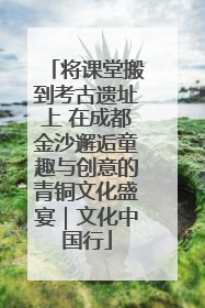 将课堂搬到考古遗址上 在成都金沙邂逅童趣与创意的青铜文化盛宴｜文化中国行