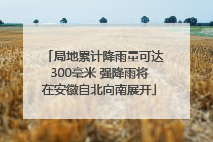 局地累计降雨量可达300毫米 强降雨将在安徽自北向南展开